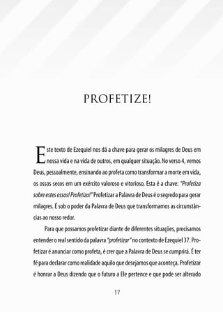 17
PROFETIZE!
E
ste texto de Ezequiel nos dá a chave para gerar os milagres de Deus em
nossavidaenavidadeoutros,emqualquersituação.Noverso4,vemos
Deus,pessoalmente,ensinandoaoprofetacomotransformaramorteemvida,
os ossos secos em um exército valoroso e vitorioso. Esta é a chave: “Profetiza
sobreestesossos!Profetiza!”ProfetizaraPalavradeDeuséosegredoparagerar
milagres. É sob o poder da Palavra de Deus que transformamos as circunstân-
cias ao nosso redor.
Para que possamos profetizar diante de diferentes situações, precisamos
entenderorealsentidodapalavra“profetizar”nocontextodeEzequiel37.Pro-
fetizaréanunciarcomoprofeta,écrerqueaPalavradeDeussecumprirá.Éter
féparadeclararcomorealidadeaquiloquedesejamosqueaconteça.Profetizar
é honrar a Deus dizendo que o futuro a Ele pertence e que pode ser alterado
 
