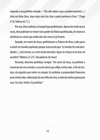 18
segundo a sua perfeita vontade – “Vós não sabeis o que sucederá amanhã [...]
Uma vez falou Deus, duas vezes ouvi isto: Que o poder pertence a Deus.” (Tiago
4.14; Salmos 62.11.)
Porisso,DeusordenouaEzequielqueprofetizasse.Apesardeseremossos
secos,elespoderiamsemoversobopoderdaPalavraprofetizada,dechamarà
existência as coisas que ainda não são como se já fossem.
Quando, em nome de Jesus, profetizamos a Palavra de Deus, tudo passa
aexistirnomundoespiritual,porqueestáescritoque“setiverdesféenãoduvi-
dardes[...]atémesmo,seaestemontedisserdes:Ergue-teelança-tenomar,tal
sucederá”(Mateus 21.21). São palavras de Jesus!
Portanto, devemos profetizar sempre: ”Em nome de Jesus, eu profetizo a
conversão do meu marido, a cura do câncer que aflige minha mãe, o fim da tris-
teza, da angústia que tenho no coração. Eu profetizo a prosperidade financeira
paraminhavida,alibertaçãodomeufilhodovício,avoltadaminhaesposapara
casa.Eucreio,Senhor.Euprofetizo.”
 