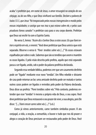 20
acaba” e profetize que, em nome de Jesus, o amor ressurgirá no coração do seu
cônjuge, ou do seu filho, e que Deus vivificará sua família. Declare a palavra de
Isaías 53.5, que Jesus “foi traspassado pelas nossas transgressões e moído pelas
nossas iniqüidades; o castigo que nos traz a paz estava sobre ele, e pelas suas
pisaduras fomos sarados” e profetize cura para o seu corpo doente. Profetize
que Deus vai enchê-lo com o Espírito Santo.
No verso 5, lemos: “Assim diz o Senhor Deus a estes ossos: Eis que farei en-
traroespíritoemvós,evivereis.”VocêdeveprofetizarqueDeusuniráoqueestá
separado. Observe o verso 6: “Porei tendões sobre vós [...]” Os ossos estavam
espalhadosporsobreovale.Sabemosquesãoostendõesqueunememantêm
os ossos ligados. E pela visão descrita pelo profeta, aquilo que está separado
passa a ser ligado, unido, sob o poder da palavra profética declarada.
Segundo essa verdade bíblica, podemos crer que um casamento desfeito
pode ser “ligado” mediante esse novo “tendão”. Um filho rebelde e distante
de casa pode retornar ao lar; uma amizade desfeita pode ser reatada e tantos
outros casos podem ser ligados e revividos pelo poder da Palavra declarada.
Deus disse ao profeta: ”Porei tendões sobre vós.”Pelo contexto, podemos en-
tender que esse“tendão”é mesmo a própria vida de Deus, o seu sopro. Você
deveprofetizarqueDeusrestauraráoseuprazerdeviver,asuaalegria,poisEle
disse: “[...]fareicrescercarnesobrevós[...]” (v.6.)
Como já vimos anteriormente, carne também simboliza prazer. O ato
conjugal, a vida, a oração, a comunhão, o louvor e tudo que nos dá prazer e
alegra o coração de Deus precisam ser restaurados pelo poder de Deus. Você
 