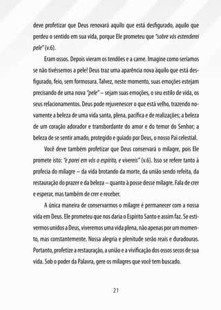 21
deve profetizar que Deus renovará aquilo que está desfigurado, aquilo que
perdeu o sentido em sua vida, porque Ele prometeu que “sobre vós estenderei
pele”(v.6).
Eram ossos. Depois vieram os tendões e a carne. Imagine como seríamos
se não tivéssemos a pele! Deus traz uma aparência nova àquilo que está des-
figurado, feio, sem formosura.Talvez, neste momento, suas emoções estejam
precisando de uma nova “pele” – sejam suas emoções, o seu estilo de vida, os
seus relacionamentos. Deus pode rejuvenescer o que está velho, trazendo no-
vamente a beleza de uma vida santa, plena, pacífica e de realizações; a beleza
de um coração adorador e transbordante do amor e do temor do Senhor; a
beleza de se sentir amado, protegido e guiado por Deus, o nosso Pai celestial.
Você deve também profetizar que Deus conservará o milagre, pois Ele
promete isto: “e porei em vós o espírito, e vivereis” (v.6). Isso se refere tanto à
profecia do milagre – da vida brotando da morte, da união sendo refeita, da
restauraçãodoprazeredabeleza – quanto à posse desse milagre. Fala de crer
e esperar, mas também de crer e receber.
A única maneira de conservarmos o milagre é permanecer com a nossa
vidaemDeus.EleprometeuquenosdariaoEspíritoSantoeassimfaz.Seesti-
vermosunidosaDeus,viveremosumavidaplena,nãoapenasporummomen-
to, mas constantemente. Nossa alegria e plenitude serão reais e duradouras.
Portanto,profetizearestauração,auniãoeavivificaçãodosossossecosdesua
vida. Sob o poder da Palavra, gere os milagres que você tem buscado.
 