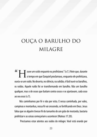 23
OUÇA O BARULHO DO
MILAGRE
“H
ouve um ruído enquanto eu profetizava.” (v.7.) Note que, durante
o tempo em que Ezequiel proclamava, enquanto ele profetizava,
ouvia-seumruído.Nodeserto,nosilêncio,nasolidão,éfácilouvirosbarulhos,
os ruídos. Aquele ruído foi se transformando em barulho. Não um barulho
qualquer, mas o de ossos que batiam contra ossos e se ajuntavam, cada osso
ao seu osso (v.7).
Nós caminhamos por fé e não por vista. E nessa caminhada, por vales,
campinas e montanhas, nossa fé vai crescendo, se fortificando em Deus. Jesus
falou que se alguém tivesse fé do tamanho de um grão de mostarda, bastaria
profetizar e as coisas começariam a acontecer (Mateus 17.20).
Precisamos estar atentos aos ruídos do milagre. Você está orando por
 