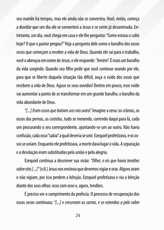24
seu marido há tempos, mas ele ainda não se converteu. Você, então, começa
a duvidar que um dia ele se converterá a Jesus e se sente já desanimada. En-
tretanto, um dia, você chega em casa e ele lhe pergunta:“Como estava o culto
hoje? O que o pastor pregou?”Veja a pergunta dele como o barulho dos ossos
secos que começam a receber a vida de Deus. Quando ele sai para o trabalho,
vocêoabençoaemnomedeJesus,eeleresponde:”Amém”.Émaisumbarulho
da vida surgindo. Quando seu filho pedir que você continue orando por ele,
para que se liberte daquela situação tão difícil, ouça o ruído dos ossos que
recebem a vida de Deus. Aguce os seus ouvidos! Dentro em pouco, esse ruído
vai aumentar a ponto de se transformar em um grande barulho, o barulho da
vida abundante de Deus.
“[...] Eram ossos que batiam uns nos outro”. Imagine a cena: os crânios, os
ossos das pernas, as costelas, tudo se mexendo, correndo daqui para lá, cada
um procurando o seu correspondente, ajuntando-se um ao outro. Não havia
confusão,cadaosso“sabia”aqualdeveriaseunir.Ezequielprofetizava,eosos-
sosseuniam.Enquantoeleprofetizava,amortedavalugaràvida.Aseparação
e a desolação eram substituídas pela união e pela alegria.
Ezequiel continua a descrever sua visão: ”Olhei, e eis que havia tendões
sobreeles[...]”(v.8.)Jesusnosensinouquedevemosvigiareorar.Algunsoram
e não vigiam, por isso perdem a bênção. Ezequiel profetizava e via a bênção
diante dos seus olhos: osso com osso e, agora, tendões.
É preciso ver o cumprimento da profecia. O processo de recuperação dos
ossos secos continuou: “[...] e cresceram as carnes, e se estendeu a pele sobre
 