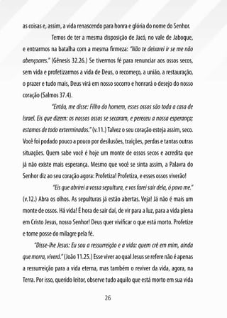 26
as coisas e, assim, a vida renascendo para honra e glória do nome do Senhor.
	 Temos de ter a mesma disposição de Jacó, no vale de Jaboque,
e entrarmos na batalha com a mesma firmeza: “Não te deixarei ir se me não
abençoares.” (Gênesis 32.26.) Se tivermos fé para renunciar aos ossos secos,
sem vida e profetizarmos a vida de Deus, o recomeço, a união, a restauração,
o prazer e tudo mais, Deus virá em nosso socorro e honrará o desejo do nosso
coração (Salmos 37.4).
	 “Então, me disse: Filho do homem, esses ossos são toda a casa de
Israel. Eis que dizem: os nossos ossos se secaram, e pereceu a nossa esperança;
estamos de todo exterminados.” (v.11.)Talvez o seu coração esteja assim, seco.
Você foi podado pouco a pouco por desilusões, traições, perdas e tantas outras
situações. Quem sabe você é hoje um monte de ossos secos e acredita que
já não existe mais esperança. Mesmo que você se sinta assim, a Palavra do
Senhor diz ao seu coração agora: Profetiza! Profetiza, e esses ossos viverão!
	 “Eisqueabrireiavossasepultura,evosfareisairdela,ópovome.”
(v.12.) Abra os olhos. As sepulturas já estão abertas. Veja! Já não é mais um
monte de ossos. Há vida! É hora de sair daí, de vir para a luz, para a vida plena
em Cristo Jesus, nosso Senhor! Deus quer vivificar o que está morto. Profetize
e tome posse do milagre pela fé.
“Disse-lhe Jesus: Eu sou a ressurreição e a vida: quem crê em mim, ainda
quemorra,viverá.”(João11.25.)EsseviveraoqualJesussereferenãoéapenas
a ressurreição para a vida eterna, mas também o reviver da vida, agora, na
Terra. Por isso, querido leitor, observe tudo aquilo que está morto em sua vida
 