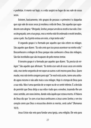 27
e profetize. A morte vai fugir, e a vida surgirá no lugar do seu vale de ossos
secos.
Existem, basicamente, três grupos de pessoas: o primeiro é o daquelas
que cujo vale de ossos secos já recebeu a vida de Deus. São aquelas que agra-
decemcomalegria:“Obrigado,Senhor,porqueumdiaeurecebiatuavida.Esta-
vadesgraçado,sematuagraça,masaminhavidafoiordenadaerecebitendões,
carneepele.TeuEspíritoentrouemmim,ehojetenhovida.”
O segundo grupo é o formado por aqueles que não crêem no milagre.
São aqueles que dizem: “Eu não creio que isso possa acontecer na minha vida.”
Desconhecem o milagre de Deus porque não conhecem o Deus dos milagres.
São tão incrédulos que são incapazes de pelo menos tentar.
O terceiro grupo é o formado por aqueles que dizem: “Eu preciso do mi-
lagre.” São aqueles que afirmam: “Eu tenho esse vale de ossos secos em minha
vida, mas tenho vergonha de me expor ao outros e até mesmo para Deus. Quero
mudar,masnãotenhocoragemparaagir.”Sevocêestáassim,tomeumaatitu-
de agora mesmo e não adie mais o seu milagre. Hoje é o tempo de Deus para
a sua vida. Não é uma questão de se expor ou de se sentir inferior. É a decisão
de permitir que Deus dirija a sua vida e tudo que a envolve, trazendo-lhe um
novo sentido, um novo ânimo, dando vida àquilo que estava morto. A Palavra
de Deus diz que “se com a tua boca confessares a Jesus como Senhor, e em teu
coração creres que Deus o ressuscitou dentre os mortos, serás salvo” (Romanos
10.9).
Jesus Cristo não veio para fundar uma igreja, uma religião. Ele veio para
 