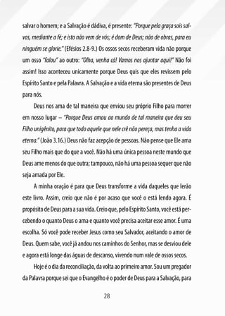28
salvar o homem; e a Salvação é dádiva, é presente: ”Porquepelagraçasoissal-
vos, mediante a fé; e isto não vem de vós; é dom de Deus; não de obras, para eu
ninguém se glorie.” (Efésios 2.8-9.) Os ossos secos receberam vida não porque
um osso “falou” ao outro: “Olha, venha cá! Vamos nos ajuntar aqui!” Não foi
assim! Isso aconteceu unicamente porque Deus quis que eles revissem pelo
EspíritoSantoepelaPalavra.ASalvaçãoeavidaeternasãopresentesdeDeus
para nós.
Deus nos ama de tal maneira que enviou seu próprio Filho para morrer
em nosso lugar – “Porque Deus amou ao mundo de tal maneira que deu seu
Filho unigênito, para que todo aquele que nele crê não pereça, mas tenha a vida
eterna.”(João 3.16.) Deus não faz acepção de pessoas. Não pense que Ele ama
seu Filho mais que do que a você. Não há uma única pessoa neste mundo que
Deusamemenosdoqueoutra;tampouco,nãoháumapessoasequerquenão
seja amada por Ele.
A minha oração é para que Deus transforme a vida daqueles que lerão
este livro. Assim, creio que não é por acaso que você o está lendo agora. É
propósitodeDeusparaasuavida.Creioque,peloEspíritoSanto,vocêestáper-
cebendo o quanto Deus o ama e quanto você precisa aceitar esse amor. É uma
escolha. Só você pode receber Jesus como seu Salvador, aceitando o amor de
Deus.Quemsabe,vocêjáandounoscaminhosdoSenhor,massedesvioudele
e agora está longe das águas de descanso, vivendo num vale de ossos secos.
Hojeéodiadareconciliação,davoltaaoprimeiroamor.Souumpregador
daPalavraporqueseiqueoEvangelhoéopoderdeDeusparaaSalvação,para
 