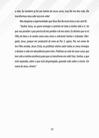 29
a vida. Eu também já fui um monte de ossos secos, mas Ele me deu vida. Ele
transformou meu vale seco em vida!
Não despreze a oportunidade que Deus lhe dá nesta hora e ore com fé:
“Senhor Jesus, eu quero entregar o controle de toda a minha vida a ti. Sei
que sou pecador e que preciso do teu perdão e do teu amor. Eu declaro que tu és
Filho de Deus e te recebo como meu único e suficiente Senhor e Salvador. Obri-
gado, Jesus, porque me conduziste de novo ao Pai. E, agora, Pai, em nome do
teu Filho amado, Jesus Cristo, eu profetizo vitória sobre todos os meus inimigos
e declaro a vida em abundância para mim. Profetizo ao vale de ossos secos que
tem sido a minha existência para que se transforme em vida! Une, Senhor, o que
está separado, cobre o que está desprotegido, gerando vida sobre a morte. Em
nomedeJesus.Amém.”
 