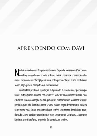 31
APRENDENDO COM DAVI
Nadaémaisdolorosodoqueosentimentodeperda.Nessasocasiões,caímos
no chão, mergulhamos o rosto entre as mãos, choramos, choramos e cho-
ramoscopiosamente.Vocêjáperdeuumentequerido?Talveztenhaperdidoum
sonho,algoqueeradesejadocomtantavontade!
Muitos têm perdido a reputação, a dignidade, o casamento, e passado por
tantasoutrasperdas.Quandoissoacontece,somenteencontramostristezaedor
emnossocoração.Aalegriaeapazqueoutrosexperimentamsãocomotesouros
perdidos para nós. Sentimos como se uma nuvem negra de sofrimento pairasse
sobrenossavida.Então,brotaemnósumterrívelsentimentodesolidãoeaban-
dono.Eujátiveperdaseexperimenteiessessentimentostãotristes.Jáderramei
lágrimasesofriprofundaangústia.Seicomoissoéterrível.
 
