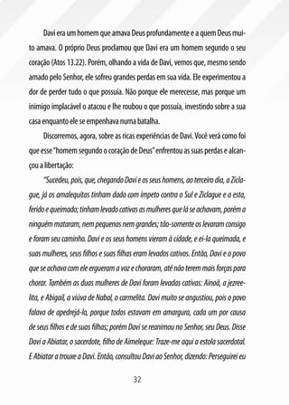 32
DavieraumhomemqueamavaDeusprofundamenteeaquemDeusmui-
to amava. O próprio Deus proclamou que Davi era um homem segundo o seu
coração (Atos 13.22). Porém, olhando a vida de Davi, vemos que, mesmo sendo
amado pelo Senhor, ele sofreu grandes perdas em sua vida. Ele experimentou a
dor de perder tudo o que possuía. Não porque ele merecesse, mas porque um
inimigo implacável o atacou e lhe roubou o que possuía, investindo sobre a sua
casaenquantoeleseempenhavanumabatalha.
Discorremos, agora, sobre as ricas experiências de Davi.Você verá como foi
queesse“homemsegundoocoraçãodeDeus”enfrentouassuasperdasealcan-
çoualibertação:
“Sucedeu,pois,que,chegandoDavieosseushomens,aoterceirodia,aZicla-
gue, já os amalequitas tinham dado com ímpeto contra o Sul e Ziclague e a esta,
feridoequeimado;tinhamlevadocativasasmulheresqueláseachavam,poréma
ninguémmataram,nempequenosnemgrandes;tão-somenteoslevaramconsigo
e foram seu caminho. Davi e os seus homens vieram à cidade, e ei-la queimada, e
suas mulheres, seus filhos e suas filhas eram levados cativos. Então, Davi e o povo
queseachavacomeleergueramavozechoraram,aténãoteremmaisforçaspara
chorar. Também as duas mulheres de Davi foram levadas cativas: Ainoã, a jezree-
lita, e Abigail, a viúva de Nabal, o carmelita. Davi muito se angustiou, pois o povo
falava de apedrejá-lo, porque todos estavam em amargura, cada um por causa
de seus filhos e de suas filhas; porém Davi se reanimou no Senhor, seu Deus. Disse
Davi a Abiatar, o sacerdote, filho de Aimeleque: Traze-me aqui a estola sacerdotal.
EAbiataratrouxeaDavi.Então,consultouDaviaoSenhor,dizendo:Perseguireieu
 