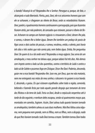 33
o bando? Alcançá-lo-ei? Respondeu-lhe o Senhor: Persegue-o, porque, de fato, o
alcançarásetudolibertarás.Partiu,pois,Davi,eleeosseiscentoshomensquecom
ele se achavam, e chegaram ao ribeiro de Besor, onde os retardatários ficaram.
Davi,porém,equatrocentoshomenscontinuaramaperseguição,poisqueduzentos
ficaramatrás,pornãopoderem,decansadosqueestavam,passaroribeirodeBe-
sor. Acharam no campo um homem egípcio e o trouxeram a Davi; deram-lhe pão,
e comeu, e deram-lhe a beber água. Deram-lhe também um pedaço de pasta de
figos secos e dois cachos de passas, e comeu; recobrou, então, o alento, pois havia
três dias e três noites que não comia pão, nem bebia água. Então, lhe perguntou
Davi: De quem és tu e de onde vens? Respondeu o moço egípcio: Sou servo de um
amalequita, e meu senhor me deixou aqui, porque adoeci há três dias. Nós demos
com ímpeto contra o lado sul dos queretitas, contra o território de Judá e contra o
ladosuldeCalebeepusemosfogoemZiclague.Disse-lheDavi:Poderias,descendo,
guiar-me a esse bando? Respondeu-lhe: Jura-me, por Deus, que me não matarás,
nem me entregarás nas mãos de meu senhor, e descerei e te guiarei a esse bando.
E, descendo, o guiou. Eis que estavam espalhados sobre toda a região, comendo,
bebendo e fazendo festa por todo aquele grande despojo que tomaram da terra
dos filisteus e da terra de Judá. Feriu-os Davi, desde o crepúsculo vespertino até à
tardedodiaseguinte,enenhumdelesescapou,senãosóquatrocentosmoçosque,
montados em camelos, fugiram. Assim, Davi salvou tudo quanto haviam tomado
osamalequitas;tambémsalvouassuasduasmulheres.Nãolhesfaltoucoisaalgu-
ma,nempequenanemgrande,nemosfilhos,nemasfilhas,nemodespojo,nada
doquelheshaviamtomado:tudoDavitornouatrazer.TambémtomouDavitodas
 