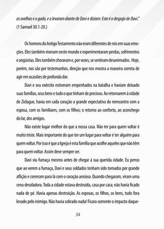 34
asovelhaseogado,eolevaramdiantedeDaviediziam:EsteéodespojodeDavi.”
(1Samuel30.1-20.)
OshomensdoAntigoTestamentonãoeramdiferentesdenósemsuasemo-
ções.Elestambémviveramnestemundoeexperimentaramperdas,sofrimentos
eangústias.Elestambémchorarame,porvezes,sesentiramdesanimados. Hoje,
porém, nos são por testemunhos, direção que nos mostra a maneira correta de
agiremocasiõesdeprofundador.
Davi e seu exército estiveram empenhados na batalha e haviam deixado
suasfamílias,seusbensetudooquetinhamdeprecioso.Aoretornaremàcidade
de Ziclague, havia em cada coração a grande expectativa do reencontro com a
esposa, com os familiares, com os filhos; o retorno ao conforto, ao aconchego
dolar,dosamigos.
Não existe lugar melhor do que a nossa casa. Não ter para quem voltar é
muito triste. Mais importante do que ter um lugar para voltar é ter alguém para
quemvoltar.PorissoéqueaIgrejaéestafamíliaqueacolheaquelesquenãotêm
paraquemvoltar.Assimdevesempreser.
Davi viu fumaça mesmo antes de chegar à sua querida cidade. Eu penso
que ao verem a fumaça, Davi e seus soldados tenham sido tomados por grande
afliçãoecorreramparalácomocoraçãoansioso.Quandochegaram,viramuma
cenadesoladora.Todaacidadeestavadestruída,casaporcasa;nãohaviaficado
nada de pé. Havia apenas destruição. As esposas, os filhos, os bens, tudo fora
levadopeloinimigo.Nãohaviasobradonada!Ficarasomenteoimpactodaque-
 