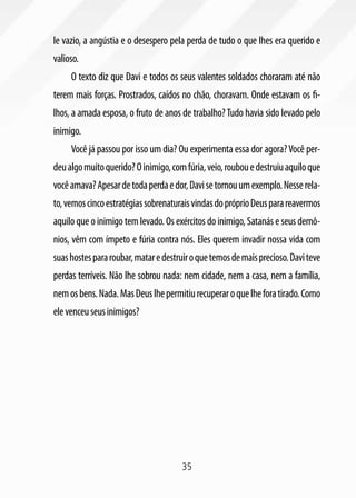 35
le vazio, a angústia e o desespero pela perda de tudo o que lhes era querido e
valioso.
O texto diz que Davi e todos os seus valentes soldados choraram até não
terem mais forças. Prostrados, caídos no chão, choravam. Onde estavam os fi-
lhos, a amada esposa, o fruto de anos de trabalho?Tudo havia sido levado pelo
inimigo.
Você já passou por isso um dia? Ou experimenta essa dor agora?Você per-
deualgomuitoquerido?Oinimigo,comfúria,veio,roubouedestruiuaquiloque
vocêamava?Apesardetodaperdaedor,Davisetornouumexemplo.Nesserela-
to,vemoscincoestratégiassobrenaturaisvindasdopróprioDeusparareavermos
aquilo que o inimigo tem levado. Os exércitos do inimigo, Satanás e seus demô-
nios, vêm com ímpeto e fúria contra nós. Eles querem invadir nossa vida com
suashostespararoubar,mataredestruiroquetemosdemaisprecioso.Daviteve
perdas terríveis. Não lhe sobrou nada: nem cidade, nem a casa, nem a família,
nemosbens.Nada.MasDeuslhepermitiurecuperaroquelheforatirado.Como
elevenceuseusinimigos?
 