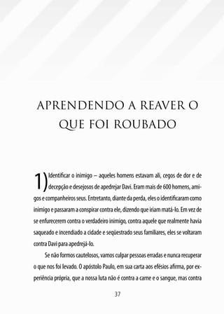 37
APRENDENDO A REAVER O
QUE FOI ROUBADO
1)Identificar o inimigo – aqueles homens estavam ali, cegos de dor e de
decepçãoedesejososdeapedrejarDavi.Erammaisde600homens,ami-
gosecompanheirosseus.Entretanto,diantedaperda,elesoidentificaramcomo
inimigoepassaramaconspirarcontraele,dizendoqueiriammatá-lo.Emvezde
se enfurecerem contra o verdadeiro inimigo, contra aquele que realmente havia
saqueado e incendiado a cidade e seqüestrado seus familiares, eles se voltaram
contraDaviparaapedrejá-lo.
Senãoformoscautelosos,vamosculparpessoaserradasenuncarecuperar
o que nos foi levado. O apóstolo Paulo, em sua carta aos efésios afirma, por ex-
periência própria, que a nossa luta não é contra a carne e o sangue, mas contra
 