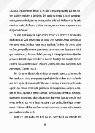 38
Satanás e seus demônios (Efésios 6.12). Não se engane pensando que não exis-
tem espíritos malignos e demônios. Eles estão no mundo e atuam constante-
mente, procurando alguém para matar, roubar e destruir. O objetivo de Satanás
é destruir o reino de Deus e, por isso, tenta erguer obstáculos aos planos e aos
desígniosdoSenhor.
Se você quer recuperar o que perdeu, recuse-se a cometer o mesmo erro
dos homens de Davi, enfurecendo-se contra seres humanos. O seu inimigo não
é de carne e osso. Sua luta, nossa luta, é espiritual. Também não lance a culpa
em Deus, porque Ele somente quer o nosso bem e nunca nos desampara. Nós é
que,muitasvezes,odeixamosdeladoparaseguirnossaprópriadireção.Quantas
pessoas culpam Deus por suas dores e mazelas. Não faça isso, querido. Procure
encher o coração desta verdade: “PorqueoSenhorébom,asuamisericórdiadura
parasempre.”(Salmos100.5.)
Por não terem identificado o inimigo de maneira correta, os homens de
Davisevoltaramcontraeleequiseramapedrejá-lo.Eletambémestavasofrendo
com tudo aquilo. Quando não identificamos o inimigo, acabamos apedrejando
aqueles que estão à nossa volta, geralmente os mais próximos: a esposa, o ma-
rido, os filhos, o patrão, o pastor, o amigo... Davi procurou identificar o inimigo,
queeramosamalequitas,adversáriosterríveisdopovodeDeus,deIsrael.Sevocê
sofreu perdas na sua vida e deseja recuperar o que perdeu, identifique correta-
mente o inimigo. A Palavra de Deus será sempre o nosso prumo, a direção certa
paradecidirmossabiamente.
Certa vez, uma mulher nos disse que seu câncer havia sido colocado por
 