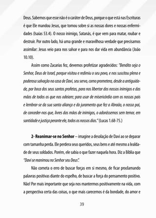 39
Deus.SabemosqueessenãoéocaráterdeDeus,porqueoqueestánasEscrituras
é que Ele mandou Jesus, que tomou sobre si as nossas dores e nossas enfermi-
dades (Isaías 53.4). O nosso inimigo, Satanás, é que vem para matar, roubar e
destruir. Por outro lado, há uma grande e maravilhosa verdade que precisamos
assimilar: Jesus veio para nos salvar e para nos dar vida em abundância (João
10.10).
Assim como Zacarias fez, devemos profetizar agradecidos: ”Bendito seja o
Senhor, Deus de Israel, porque visitou e redimiu o seu povo, e nos suscitou plena e
poderosasalvaçãonacasadeDavi,seuservo,comoprometera,desdeaantiguida-
de, por boca dos seus santos profetas, para nos libertar dos nossos inimigos e das
mãos de todos os que nos odeiam; para usar de misericórdia com os nossos pais
e lembrar-se da sua santa aliança e do juramento que fez a Abraão, o nosso pai,
de conceder-nos que, livres das mãos de inimigos, o adorássemos sem temor, em
santidadeejustiçaperanteele,todososnossosdias.”(Lucas1.68-75.)
2-Reanimar-senoSenhor–imagineadesolaçãodeDaviaosedeparar
comtamanhaperda.Eleperderaseusqueridos,seusbenseatémesmoalealda-
de de seus soldados. Porém, ele sabia o que fazer naquela hora. Diz a Bíblia que
“DavisereanimounoSenhorseuDeus”.
Não cometa o erro de buscar forças em si mesmo, de ficar proclamando
palavras positivas diante do espelho, de buscar a força do pensamento positivo.
Não! Por mais importante que seja nos mantermos positivamente na vida, com
a perspectiva certa das coisas, o que mais carecemos é da bondade, do amor e
 