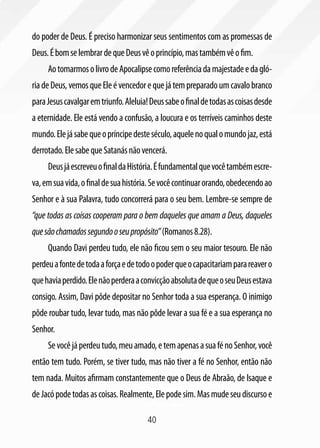 40
do poder de Deus. É preciso harmonizar seus sentimentos com as promessas de
Deus.ÉbomselembrardequeDeusvêoprincípio,mastambémvêofim.
AotomarmosolivrodeApocalipsecomoreferênciadamajestadeedagló-
riadeDeus,vemosqueEleévencedorequejátempreparadoumcavalobranco
paraJesuscavalgaremtriunfo.Aleluia!Deussabeofinaldetodasascoisasdesde
a eternidade. Ele está vendo a confusão, a loucura e os terríveis caminhos deste
mundo.Elejásabequeopríncipedesteséculo,aquelenoqualomundojaz,está
derrotado.ElesabequeSatanásnãovencerá.
DeusjáescreveuofinaldaHistória.Éfundamentalquevocêtambémescre-
va,emsuavida,ofinaldesuahistória.Sevocêcontinuarorando,obedecendoao
Senhor e à sua Palavra, tudo concorrerá para o seu bem. Lembre-se sempre de
“que todas as coisas cooperam para o bem daqueles que amam a Deus, daqueles
quesãochamadossegundooseupropósito”(Romanos8.28).
Quando Davi perdeu tudo, ele não ficou sem o seu maior tesouro. Ele não
perdeuafontedetodaaforçaedetodoopoderqueocapacitariamparareavero
quehaviaperdido.ElenãoperderaaconvicçãoabsolutadequeoseuDeusestava
consigo. Assim, Davi pôde depositar no Senhor toda a sua esperança. O inimigo
pôde roubar tudo, levar tudo, mas não pôde levar a sua fé e a sua esperança no
Senhor.
Sevocêjáperdeutudo,meuamado,etemapenasasuafénoSenhor,você
então tem tudo. Porém, se tiver tudo, mas não tiver a fé no Senhor, então não
tem nada. Muitos afirmam constantemente que o Deus de Abraão, de Isaque e
deJacópodetodasascoisas.Realmente,Elepodesim.Masmudeseudiscursoe
 