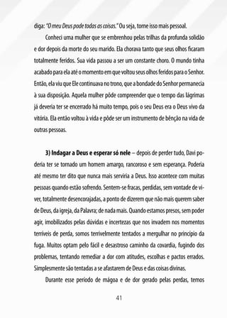 41
diga:“OmeuDeuspodetodasascoisas.”Ouseja,torneissomaispessoal.
Conheci uma mulher que se embrenhou pelas trilhas da profunda solidão
e dor depois da morte do seu marido. Ela chorava tanto que seus olhos ficaram
totalmente feridos. Sua vida passou a ser um constante choro. O mundo tinha
acabadoparaelaatéomomentoemquevoltouseusolhosferidosparaoSenhor.
Então,elaviuqueElecontinuavanotrono,queabondadedoSenhorpermanecia
à sua disposição. Aquela mulher pôde compreender que o tempo das lágrimas
já deveria ter se encerrado há muito tempo, pois o seu Deus era o Deus vivo da
vitória. Ela então voltou à vida e pôde ser um instrumento de bênção na vida de
outraspessoas.
3) Indagar a Deus e esperar só nele – depois de perder tudo, Davi po-
deria ter se tornado um homem amargo, rancoroso e sem esperança. Poderia
até mesmo ter dito que nunca mais serviria a Deus. Isso acontece com muitas
pessoas quando estão sofrendo. Sentem-se fracas, perdidas, sem vontade de vi-
ver,totalmentedesencorajadas,apontodedizeremquenãomaisqueremsaber
deDeus,daigreja,daPalavra;denadamais.Quandoestamospresos,sempoder
agir, imobilizados pelas dúvidas e incertezas que nos invadem nos momentos
terríveis de perda, somos terrivelmente tentados a mergulhar no princípio da
fuga. Muitos optam pelo fácil e desastroso caminho da covardia, fugindo dos
problemas, tentando remediar a dor com atitudes, escolhas e pactos errados.
SimplesmentesãotentadasaseafastaremdeDeusedascoisasdivinas.
Durante esse período de mágoa e de dor gerado pelas perdas, temos
 