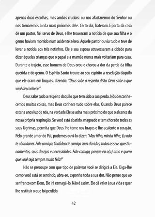 42
apenas duas escolhas, mas ambas cruciais: ou nos afastaremos do Senhor ou
nos tornaremos ainda mais próximos dele. Certo dia, bateram à porta da casa
de um pastor, fiel servo de Deus, e lhe trouxeram a notícia de que sua filha e o
genro haviam morrido num acidente aéreo. Aquele pastor ouviu tudo e teve de
levar a notícia aos três netinhos. Ele e sua esposa atravessaram a cidade para
dizer àquelas crianças que o papai e a mamãe nunca mais voltariam para casa.
Durante o trajeto, esse homem de Deus orou e chorou a dor da perda da filha
querida e do genro. O Espírito Santo trouxe ao seu espírito a revelação daquilo
que ele orava em línguas, dizendo: “Deus sabe a respeito disto. Deus sabe o que
vocêdesconhece.”
Deussabetudoarespeitodaquiloquetemsidoasuaperda.Nósdesconhe-
cemos muitas coisas, mas Deus conhece tudo sobre elas. Quando Deus parece
estaraanosluzdenós,naverdadeEleseachamaispróximodoqueoalcanceda
nossaprópriarespiração.Sevocêestáabatido,magoadoetemchoradotodasas
suas lágrimas, permita que Deus lhe tome nos braços e lhe acalente o coração.
Pelo grande amor do Pai, podemos ouvi-lo dizer: “Meufilho,minhafilha,Eunão
teabandonei.Falecomigo!Confidenciecomigosuasdúvidas,todososseusquestio-
namentos, seus desejos e necessidades. Fale comigo, porque eu o(a) amo e quero
quevocêsejasempremuitofeliz!”
Não se preocupe com que tipo de palavras você se dirigirá a Ele. Diga-lhe
como você está se sentindo, abra-se, exponha toda a sua dor. Não pense que ao
serfrancocomDeus,Eleiráesmagá-lo.Nãoéassim.Eledávaloràsuavidaequer
lherestituiroquefoiperdido.
 