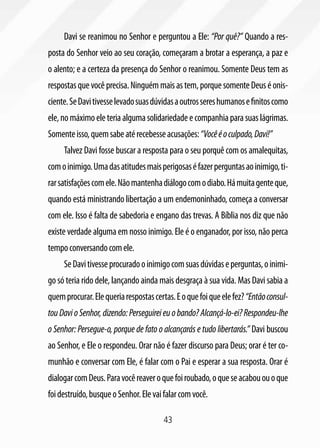 43
Davi se reanimou no Senhor e perguntou a Ele: “Por quê?” Quando a res-
posta do Senhor veio ao seu coração, começaram a brotar a esperança, a paz e
o alento; e a certeza da presença do Senhor o reanimou. Somente Deus tem as
respostasquevocêprecisa.Ninguémmaisastem,porquesomenteDeuséonis-
ciente.SeDavitivesselevadosuasdúvidasaoutrossereshumanosefinitoscomo
ele,nomáximoeleteriaalgumasolidariedadeecompanhiaparasuaslágrimas.
Somenteisso,quemsabeatérecebesseacusações:“Vocêéoculpado,Davi!”
Talvez Davi fosse buscar a resposta para o seu porquê com os amalequitas,
comoinimigo.Umadasatitudesmaisperigosaséfazerperguntasaoinimigo,ti-
rarsatisfaçõescomele.Nãomantenhadiálogocomodiabo.Hámuitagenteque,
quando está ministrando libertação a um endemoninhado, começa a conversar
com ele. Isso é falta de sabedoria e engano das trevas. A Bíblia nos diz que não
existe verdade alguma em nosso inimigo. Ele é o enganador, por isso, não perca
tempoconversandocomele.
SeDavitivesseprocuradooinimigocomsuasdúvidaseperguntas,oinimi-
go só teria rido dele, lançando ainda mais desgraça à sua vida. Mas Davi sabia a
quemprocurar.Elequeriarespostascertas.Eoquefoiqueelefez?“Entãoconsul-
touDavioSenhor,dizendo:Perseguireieuobando?Alcançá-lo-ei?Respondeu-lhe
o Senhor: Persegue-o, porque de fato o alcançarás e tudo libertarás.” Davi buscou
ao Senhor, e Ele o respondeu. Orar não é fazer discurso para Deus; orar é ter co-
munhão e conversar com Ele, é falar com o Pai e esperar a sua resposta. Orar é
dialogarcomDeus.Paravocêreaveroquefoiroubado,oqueseacabououoque
foidestruído,busqueoSenhor.Elevaifalarcomvocê.
 