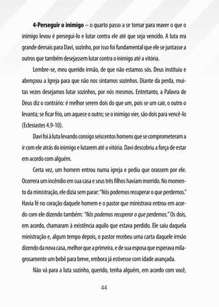 44
4-Perseguir o inimigo – o quarto passo a se tomar para reaver o que o
inimigo levou é persegui-lo e lutar contra ele até que seja vencido. A luta era
grandedemaisparaDavi,sozinho,porissofoifundamentalqueelesejuntassea
outrosquetambémdesejassemlutarcontraoinimigoatéavitória.
Lembre-se, meu querido irmão, de que não estamos sós. Deus instituiu e
abençoou a Igreja para que não nos sintamos sozinhos. Diante da perda, mui-
tas vezes desejamos lutar sozinhos, por nós mesmos. Entretanto, a Palavra de
Deus diz o contrário: é melhor serem dois do que um, pois se um cair, o outro o
levanta;seficarfrio,umaqueceooutro;seoinimigovier,sãodoisparavencê-lo
(Eclesiastes4.9-10).
Davifoiàlutalevandoconsigoseiscentoshomensquesecomprometerama
ircomeleatrásdoinimigoelutarematéavitória.Davidescobriuaforçadeestar
emacordocomalguém.
Certa vez, um homem entrou numa igreja e pediu que orassem por ele.
Ocorreraumincêndioemsuacasaeseustrêsfilhoshaviammorrido.Nomomen-
todaministração,elediziasemparar:“Nóspodemosrecuperaroqueperdemos.”
Havia fé no coração daquele homem e o pastor que ministrava entrou em acor-
do com ele dizendo também: “Nós podemos recuperar o que perdemos.” Os dois,
em acordo, chamaram à existência aquilo que estava perdido. Ele saiu daquela
ministração e, algum tempo depois, o pastor recebeu uma carta daquele irmão
dizendodanovacasa,melhorqueaprimeira,edesuaesposaqueesperavamila-
grosamenteumbebêparabreve,emborajáestivessecomidadeavançada.
Não vá para a luta sozinho, querido, tenha alguém, em acordo com você,
 