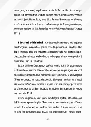 45
toda a Igreja, se possível, ou pelo menos um irmão. Nas batalhas, tenha sempre
alguémcomamesmaféaoseulado.Aoração,aféeacomunhãosãoessenciais
para que haja vitória nas lutas, como diz a Palavra: “Em verdade vos digo que,
se dois dentre vos, sobre a terra, concordarem a respeito de qualquer coisa que,
porventura,pedirem,ser-lhesáconcedidapormeuPai,queestánoscéus.”(Mateus
18.19.)
5-Lutar até a vitória final – não devemos interromper a luta enquanto
não alcançarmos a vitória final, pois ela nos está garantida em Cristo Jesus. Não
dê por encerrada a sua luta enquanto não recuperar tudo. Não aceite nada par-
celado.Vocêtemdireitoareceberdevoltatudooqueoinimigolevou,poisissoé
promessadeDeusemCristoJesus.
Jesus é o Filho de Deus, santo e perfeito. Mesmo assim, Ele experimentou
o sofrimento em sua vida. Não cometa o erro de pensar que, agora, que você
nasceudenovoemCristoJesus,nãovaimaishaversofrimento.Háumevangelho
falso sendo pregado em nossos dias que diz: “Entregue a sua vida a Jesus e você
não vai mais sofrer.” Isso é mentira. O próprio Jesus nos disse que passaríamos
por aflições, mas Ele também disse para termos bom ânimo, porque Ele venceu
omundo(João16.33).
O Filho Unigênito de Deus sofreu humilhações, açoites e até o abandono
do Pai na cruz, a ponto de gritar:“Deus meu, por que me desamparaste?”O so-
frimento dele foi terrível, mas sua fé no Pai o fez dizer: “Estáconsumado.” Ele foi
fiel até o fim, até cumprir a sua missão. Esse“está consumado”é muito impor-
 