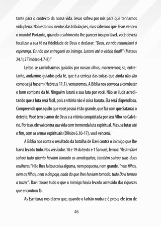 46
tante para o contexto da nossa vida. Jesus sofreu por nós para que tenhamos
vidaplena.Nãoestamosisentosdastribulações,massabemosqueJesusvenceu
o mundo! Portanto, quando o sofrimento lhe parecer insuportável, você deverá
focalizar a sua fé na fidelidade de Deus e declarar: “Deus, eu não renunciarei à
esperança. Eu não me entregarei ao inimigo. Lutarei até a vitória final!” (Mateus
24.1;2Timóteo4.7-8).”
Leitor, se caminharmos guiados por nossos olhos, morreremos; se, entre-
tanto, andarmos guiados pela fé, que é a certeza das coisas que ainda não são
comosejáfossem(Hebreus11.1),venceremos.ABíblianosconvocaacombater
o bom combate da fé. Ninguém lutará a sua luta por você. Não se iluda acredi-
tandoquealutaseráfácil,poisavitórianãoécoisabarata.Elaserádispendiosa.
Compreendaqueaquiloquevocêpossuiétãogrande,quefazcomqueSatanáso
deteste.VocêtemoamordeDeuseavitóriaconquistadaporseuFilhonoCalvá-
rio.Porisso,elevaicontrasuavidacomtremendalutaespiritual.Mas,selutaraté
ofim,comasarmasespirituais(Efésios6.10-17),vocêvencerá.
A Bíblia nos conta o resultado da batalha de Davi contra o inimigo que lhe
havialevadotudo.Nosversículos18e19dotextoe1Samuel,lemos:“AssimDavi
salvou tudo quanto haviam tomado os amalequitas; também salvou suas duas
mulheres.”Nãolhesfaltoucoisaalguma,nempequena,nemgrande,“nemfilhos,
nemasfilhas,nemodespojo,nadadoquelheshaviamtomado:tudoDavitornou
a trazer”. Davi trouxe tudo o que o inimigo havia levado acrescido das riquezas
queencontroulá.
As Escrituras nos dizem que, quando o ladrão rouba e é preso, ele tem de
 
