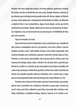 47
devolversetevezesaquiloqueroubou.Emoutraspalavras,aquiloqueoinimigo
lhe roubou terá de ser devolvido sete vezes mais. Quando olhamos a vida de Jó,
percebemosqueoinimigoinvestiupesadocontraele.Vemos,depois,nofinalda
sua luta, como aquilo que o inimigo levou foi devolvido em dobro. Ao olharmos
a cidade de Davi e seus companheiros, alguns meses depois, vemos que ela foi
totalmentereconstruída.Aquelacidadenãoeramaisummonumentodederro-
tas e lágrimas, mas um testemunho da sua restauração e da fidelidade de Deus
paracomseupovo.
SejaumvencedoremCristo
Queroterminarestelivrolembrandoavocê,amadoleitor,queabatalhade
Davi contra os amalequitas não foi a sua primeira, nem seria a última. Conosco
também acontece assim. Cada batalha vencida é uma vitória conquistada. Mas
nenhuma batalha será a definitiva enquanto estivermos vivendo aqui naTerra.
Portanto, se você venceu uma batalha, não creia que ela foi a última, pois é da
natureza do inimigo roubar, matar e destruir. Ele vai fazer todo o possível para
derrotá-lo.Lembre-se,contudo,dequevocêpoderávencertodasasbatalhasaté
odiaemquealcançaráavitóriafinal,quandooSenhorJesusvoltar.Somentenão
haverá mais batalhas quando subirmos triunfantes com o Senhor para o lugar
quenosestápreparadodesdeantesdafundaçãodomundo(Mateus25.34).
Portanto,nãosesintaumfracassadoseprecisarchorardurantesuasperdas;
apenas não se acomode com as lágrimas. Aproveite-as para regar o terreno da
sua fé e faça como Davi, voltando-se para Deus, buscando dele a direção certa.
Então, identifique o verdadeiro inimigo, Satanás, reanime-se no Senhor e con-
 