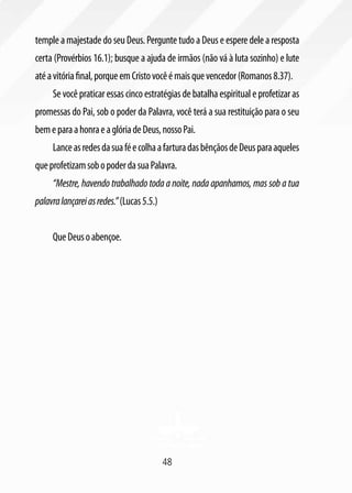 48
temple a majestade do seu Deus. Pergunte tudo a Deus e espere dele a resposta
certa (Provérbios 16.1); busque a ajuda de irmãos (não vá à luta sozinho) e lute
atéavitóriafinal,porqueemCristovocêémaisquevencedor(Romanos8.37).
Se você praticar essas cinco estratégias de batalha espiritual e profetizar as
promessas do Pai, sob o poder da Palavra, você terá a sua restituição para o seu
bemeparaahonraeaglóriadeDeus,nossoPai.
LanceasredesdasuaféecolhaafarturadasbênçãosdeDeusparaaqueles
queprofetizamsobopoderdasuaPalavra.
“Mestre, havendo trabalhado toda a noite, nada apanhamos, mas sob a tua
palavralançareiasredes.”(Lucas5.5.)
QueDeusoabençoe.
 
