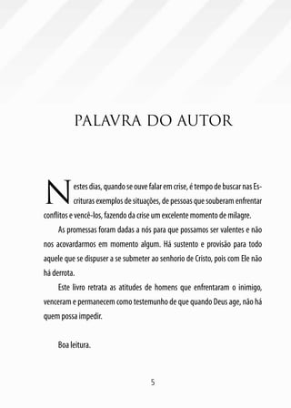 5
Palavra do autor
Nestesdias,quandoseouvefalaremcrise,étempodebuscarnasEs-
crituras exemplos de situações, de pessoas que souberam enfrentar
conflitos e vencê-los, fazendo da crise um excelente momento de milagre.
As promessas foram dadas a nós para que possamos ser valentes e não
nos acovardarmos em momento algum. Há sustento e provisão para todo
aquele que se dispuser a se submeter ao senhorio de Cristo, pois com Ele não
há derrota.
Este livro retrata as atitudes de homens que enfrentaram o inimigo,
venceram e permanecem como testemunho de que quando Deus age, não há
quem possa impedir.
Boa leitura.
 