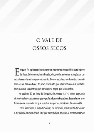 7
O VALE DE
OSSOS SECOS
E
zequiel foi o profeta do Senhor num momento muito difícil para o povo
de Deus. Sofrimento, humilhação, dor, perdas enormes e angústias ca-
racterizavam Israel naquele momento. Deus o escolheu e o levantou com vi-
sões acerca das condições do povo, revelando, por intermédio da sua vontade,
seus planos e suas estratégias para aquela nação que tanto sofria.
No capítulo 37 do livro de Ezequiel, dos versos 1 a 14, lemos acerca da
visão do vale de ossos secos que o profeta Ezequiel recebera. Esse relato é pro-
fundamente revelador no que se refere a aspectos espirituais da nossa vida.
“Veio sobre mim a mão do Senhor; ele me levou pelo Espírito do Senhor
e me deixou no meio de um vale que estava cheio de ossos, e me fez andar ao
 