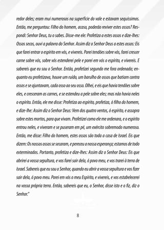8
redor deles; eram mui numerosos na superfície do vale e estavam sequíssimos.
Então, me perguntou: Filho do homem, acaso, poderão reviver estes ossos? Res-
pondi: Senhor Deus, tu o sabes. Disse-me ele: Profetiza a estes ossos e dize-lhes:
Ossos secos, ouvi a palavra do Senhor. Assim diz o Senhor Deus a estes ossos: Eis
quefareientraroespíritoemvós,evivereis.Poreitendõessobrevós,fareicrescer
carne sobre vós, sobre vós estenderei pele e porei em vós o espírito, e vivereis. E
sabereis que eu sou o Senhor. Então, profetizei segundo me fora ordenado; en-
quanto eu profetizava, houve um ruído, um barulho de ossos que batiam contra
ossoseseajuntavam,cadaossoaoseuosso.Olhei,eeisquehaviatendõessobre
eles, e cresceram as carnes, e se estendeu a pele sobre eles; mas não havia neles
o espírito. Então, ele me disse: Profetiza ao espírito, profetiza, ó filho do homem,
e dize-lhe: Assim diz o Senhor Deus: Vem dos quatro ventos, ó espírito, e assopra
sobreestesmortos,paraquevivam.Profetizeicomoelemeordenara,eoespírito
entrou neles, e viveram e se puseram em pé, um exército sobremodo numeroso.
Então, me disse: Filho do homem, estes ossos são toda a casa de Israel. Eis que
dizem:Osnossosossossesecaram,epereceuanossaesperança;estamosdetodo
exterminados. Portanto, profetiza e dize-lhes: Assim diz o Senhor Deus: Eis que
abrirei a vossa sepultura, e vos farei sair dela, ó povo meu, e vos trarei à terra de
Israel.SabereisqueeusouoSenhor,quandoeuabriravossasepulturaevosfizer
sair dela, ó povo meu. Porei em vós o meu Espírito, e vivereis, e vos estabelecerei
na vossa própria terra. Então, sabereis que eu, o Senhor, disse isto e o fiz, diz o
Senhor.”
 