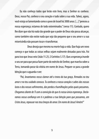 9
Eu não conheço todos que lerão este livro, mas o Senhor os conhece.
Deus, nosso Pai, conhece o seu coração e tudo sobre a sua vida.Talvez, agora,
vocêestejaselamentandocomoopovodeIsraelhá3000anos:[...]“pereceua
nossa esperança; estamos de todo exterminados.”(verso 11). Contudo, quero
lhedizerquenãohánadatãograndequeopoderdeDeusnãopossaalcançar,
como também não existe nada que seja tão pequeno que o seu amor e a sua
misericórdia não possam tocar e transformar.
	 Deus deseja que mesmo na morte haja a vida. Que haja um novo
começo e que todas as coisas velhas sejam realmente deixadas para trás. Foi
paraissoqueJesusveio(João11.25;2Coríntios5.17).Queaesperançainunde
oseuserparaquepossafazerpartedoexércitodoSenhor,quemarchasobrea
Terra, tomando posse da vitória em nome de Jesus. Prepare-se para a grande
bênção que o aguarda e ore:
“Pai, levantamos nosso clamor até o trono da tua graça, firmados no teu
amor e no teu cuidado conosco. Tu conheces o nosso coração e sabes das nossas
lutasedosnossossofrimentos,dasperdasehumilhaçõespelasquaispassamos.
Chegamos diante de Ti com a convicção de que és nossa única esperança. Decla-
ramos nossa confiança em ti e pedimos a tua bênção para que possamos, em
CristoJesus,repousarnosteusbraçosdeamor.EmnomedeJesus!Amém!”
 