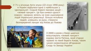 У 71-у річницю Акта злуки (22 січня 1990 року)
в Україні відбулася одна з найбільших у
Центральній і Східній Європі масових акцій –
«живий ланцюг». Це був символ єдності
східних і західних земель на знак ушанування
подій Української революції. Більше мільйона
людей, узявшись за руки, створили
безперервний ланцюг від Києва до Львова
З 2000-х років у Києві щорічно
влаштовують «живий ланцюг»
вздовж моста Патона, який з’єднує
правий та лівий береги Києва, таким
чином символізуючи об’єднання
Сходу та Заходу України
 