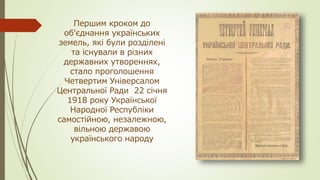 Першим кроком до
об’єднання українських
земель, які були розділені
та існували в різних
державних утвореннях,
стало проголошення
Четвертим Універсалом
Центральної Ради 22 січня
1918 року Української
Народної Республіки
самостійною, незалежною,
вільною державою
українського народу
 