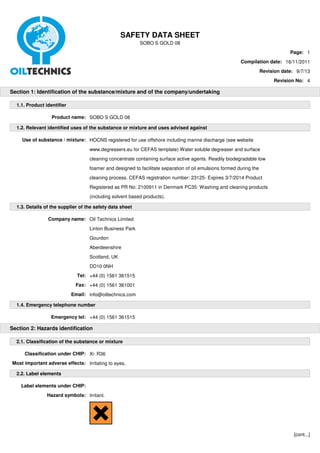 SAFETY DATA SHEET 
SOBO S GOLD 08 
Page: 1 
Compilation date: 16/11/2011 
Revision date: 9/7/13 
Revision No: 4 
Section 1: Identification of the substance/mixture and of the company/undertaking 
1.1. Product identifier 
Product name: SOBO S GOLD 08 
1.2. Relevant identified uses of the substance or mixture and uses advised against 
Use of substance / mixture: HOCNS registered for use offshore including marine discharge (see website 
www.degreasers.eu for CEFAS template) Water soluble degreaser and surface 
cleaning concentrate containing surface active agents. Readily biodegradable low 
foamer and designed to facilitate separation of oil emulsions formed during the 
cleaning process. CEFAS registration number: 23125- Expires 3/7/2014 Product 
Registered as PR No: 2100911 in Denmark PC35: Washing and cleaning products 
(including solvent based products). 
1.3. Details of the supplier of the safety data sheet 
Company name: Oil Technics Limited 
Linton Business Park 
Gourdon 
Aberdeenshire 
Scotland, UK 
DD10 0NH 
Tel: +44 (0) 1561 361515 
Fax: +44 (0) 1561 361001 
Email: info@oiltechnics.com 
1.4. Emergency telephone number 
Emergency tel: +44 (0) 1561 361515 
Section 2: Hazards identification 
2.1. Classification of the substance or mixture 
Classification under CHIP: Xi: R36 
Most important adverse effects: Irritating to eyes. 
2.2. Label elements 
Label elements under CHIP: 
Hazard symbols: Irritant. 
[cont...] 
 