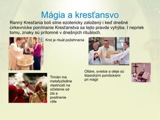 Mágia a kresťansvo
Ranný Kresťania boli silne ezotericky založený i keď dnešné
cirkevnícke ponímanie Kresťanstva sa tejto pravde vyhýba. I nepriek
tomu, znaky sú prítomné v dnešných rituáloch.
Krst je rituál požehnania

Timián ma
metafyzikálne
vlastnosti na
očistenie od
zla a
posilnenie
vôle

Oltáre, svietce a oleje sú
klasickými pomôckami
pri mágii

 