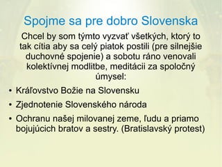 Spojme sa pre dobro Slovenska
Chcel by som týmto vyzvať všetkých, ktorý to
tak cítia aby sa celý piatok postili (pre silnejšie
duchovné spojenie) a sobotu ráno venovali
kolektívnej modlitbe, meditácii za spoločný
úmysel:
●

Kráľovstvo Božie na Slovensku

●

Zjednotenie Slovenského národa

●

Ochranu našej milovanej zeme, ľudu a priamo
bojujúcich bratov a sestry. (Bratislavský protest)

 