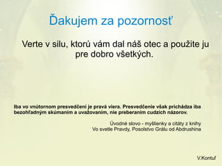 Ďakujem za pozornosť
Verte v silu, ktorú vám dal náš otec a použite ju
pre dobro všetkých.

Iba vo vnútornom presvedčení je pravá viera. Presvedčenie však prichádza iba
bezohľadným skúmaním a uvažovaním, nie preberaním cudzích názorov.
Úvodné slovo - myšlienky a citáty z knihy
Vo svetle Pravdy, Posolstvo Grálu od Abdrushina

V.Kontuľ

 