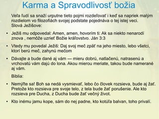 Karma a Spravodlivosť božia
Veľa ľudí sa snaží urputne tieto pojmi rozdeľovať i keď sa napriek malým
rozdielom vo filozofiách svojej podstate pojednáva o tej istej veci.
Slová Ježišove:
●

●

●

Ježiš mu odpovedal: Amen, amen, hovorím ti: Ak sa niekto nenarodí
znova , nemôže uzrieť Božie kráľovstvo. Ján 3:3
Vtedy mu povedal Ježiš: Daj svoj meč zpäť na jeho miesto, lebo všetci,
ktorí berú meč, zahynú mečom
Dávajte a bude dané aj vám — mieru dobrú, natlačenú, natrasenú a
vrchovatú vám dajú do lona. Akou mierou meriate, takou bude namerané
aj vám.
Biblia:

●

●

Nemýľte sa! Boh sa nedá vysmievať, lebo čo človek rozsieva, bude aj žať.
Pretože kto rozsieva pre svoje telo, z tela bude žať porušenie. Ale kto
rozsieva pre Ducha, z Ducha bude žať večný život.
Kto inému jamu kope, sám do nej padne, kto kotúľa balvan, toho privalí.

 