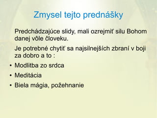 Zmysel tejto prednášky
Predchádzajúce slidy, mali ozrejmiť silu Bohom
danej vôle človeku.
Je potrebné chytiť sa najsilnejších zbraní v boji
za dobro a to :
●

Modlitba zo srdca

●

Meditácia

●

Biela mágia, požehnanie

 