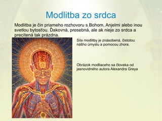 Modlitba zo srdca
Modlitba je čin priameho rozhovoru s Bohom, Anjelmi alebo inou
svetlou bytosťou. Ďakovná, prosebná, ale ak nieje zo srdca a
precítená tak prázdna.
Sila modlitby je znásobená, čistotou
nášho úmyslu a pomocou zhora.

Obrázok modliaceho sa človeka od
jasnovidného autora Alexandra Greya

 