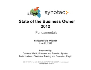 State of the Business Owner
            2012
                          Fundamentals

                       Fundamentals Webinar
                           June 21, 2012


                      Presented by:
     Cameron Madill, President and Founder, Synotac
Tricia Huebner, Director of Training and Education, EMyth

    333 SW Fifth Avenue, Suite 350 | Portland, OR 97204 | 800-620-0307 | www.synotac.com
                                 © Synotac Design, LLC 2012
 