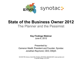 State of the Business Owner 2012
    The Planner and the Pessimist

                          Key Findings Webinar
                              June 6, 2012


                     Presented by:
     Cameron Madill, President and Founder, Synotac
           Jonathan Raymond, CEO, EMyth

     333 SW Fifth Avenue, Suite 350 | Portland, OR 97204 | 800-620-0307 | www.synotac.com
                                  © Synotac Design, LLC 2012
 