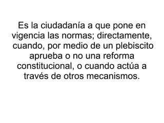 Es la ciudadanía a que pone en
vigencia las normas; directamente,
cuando, por medio de un plebiscito
     aprueba o no una reforma
 constitucional, o cuando actúa a
   través de otros mecanismos.
 