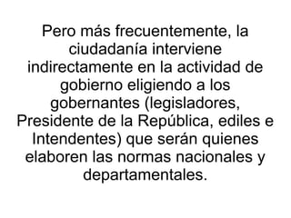 Pero más frecuentemente, la
       ciudadanía interviene
 indirectamente en la actividad de
      gobierno eligiendo a los
     gobernantes (legisladores,
Presidente de la República, ediles e
  Intendentes) que serán quienes
 elaboren las normas nacionales y
         departamentales.
 