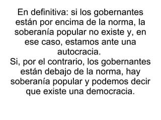 En definitiva: si los gobernantes
 están por encima de la norma, la
 soberanía popular no existe y, en
    ese caso, estamos ante una
             autocracia.
Si, por el contrario, los gobernantes
   están debajo de la norma, hay
soberanía popular y podemos decir
     que existe una democracia.
 