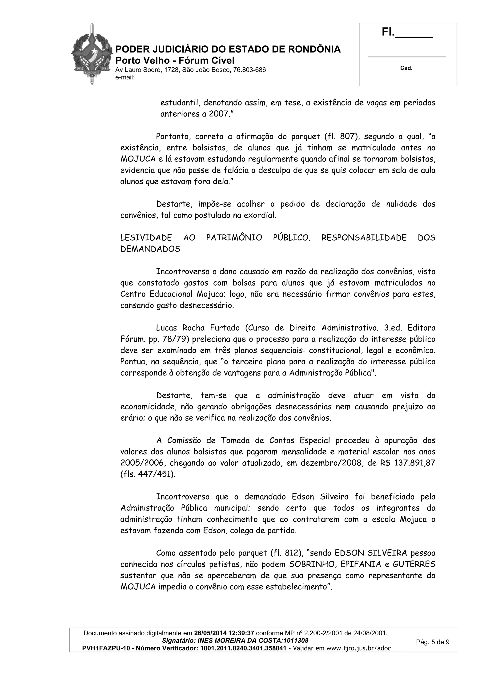 PODER JUDICIÁRIO DO ESTADO DE RONDÔNIA
Porto Velho - Fórum Cível
Av Lauro Sodré, 1728, São João Bosco, 76.803-686
e-mail:
Fl.______
_________________________
Cad.
Documento assinado digitalmente em 26/05/2014 12:39:37 conforme MP nº 2.200-2/2001 de 24/08/2001.
Signatário: INES MOREIRA DA COSTA:1011308
PVH1FAZPU-10 - Número Verificador: 1001.2011.0240.3401.358041 - Validar em www.tjro.jus.br/adoc
Pág. 5 de 9
estudantil, denotando assim, em tese, a existência de vagas em períodos
anteriores a 2007.”
Portanto, correta a afirmação do parquet (fl. 807), segundo a qual, “a
existência, entre bolsistas, de alunos que já tinham se matriculado antes no
MOJUCA e lá estavam estudando regularmente quando afinal se tornaram bolsistas,
evidencia que não passe de falácia a desculpa de que se quis colocar em sala de aula
alunos que estavam fora dela.”
Destarte, impõe-se acolher o pedido de declaração de nulidade dos
convênios, tal como postulado na exordial.
LESIVIDADE AO PATRIMÔNIO PÚBLICO. RESPONSABILIDADE DOS
DEMANDADOS
Incontroverso o dano causado em razão da realização dos convênios, visto
que constatado gastos com bolsas para alunos que já estavam matriculados no
Centro Educacional Mojuca; logo, não era necessário firmar convênios para estes,
cansando gasto desnecessário.
Lucas Rocha Furtado (Curso de Direito Administrativo. 3.ed. Editora
Fórum. pp. 78/79) preleciona que o processo para a realização do interesse público
deve ser examinado em três planos sequenciais: constitucional, legal e econômico.
Pontua, na sequência, que “o terceiro plano para a realização do interesse público
corresponde à obtenção de vantagens para a Administração Pública".
Destarte, tem-se que a administração deve atuar em vista da
economicidade, não gerando obrigações desnecessárias nem causando prejuízo ao
erário; o que não se verifica na realização dos convênios.
A Comissão de Tomada de Contas Especial procedeu à apuração dos
valores dos alunos bolsistas que pagaram mensalidade e material escolar nos anos
2005/2006, chegando ao valor atualizado, em dezembro/2008, de R$ 137.891,87
(fls. 447/451).
Incontroverso que o demandado Edson Silveira foi beneficiado pela
Administração Pública municipal; sendo certo que todos os integrantes da
administração tinham conhecimento que ao contratarem com a escola Mojuca o
estavam fazendo com Edson, colega de partido.
Como assentado pelo parquet (fl. 812), “sendo EDSON SILVEIRA pessoa
conhecida nos círculos petistas, não podem SOBRINHO, EPIFANIA e GUTERRES
sustentar que não se aperceberam de que sua presença como representante do
MOJUCA impedia o convênio com esse estabelecimento”.
 