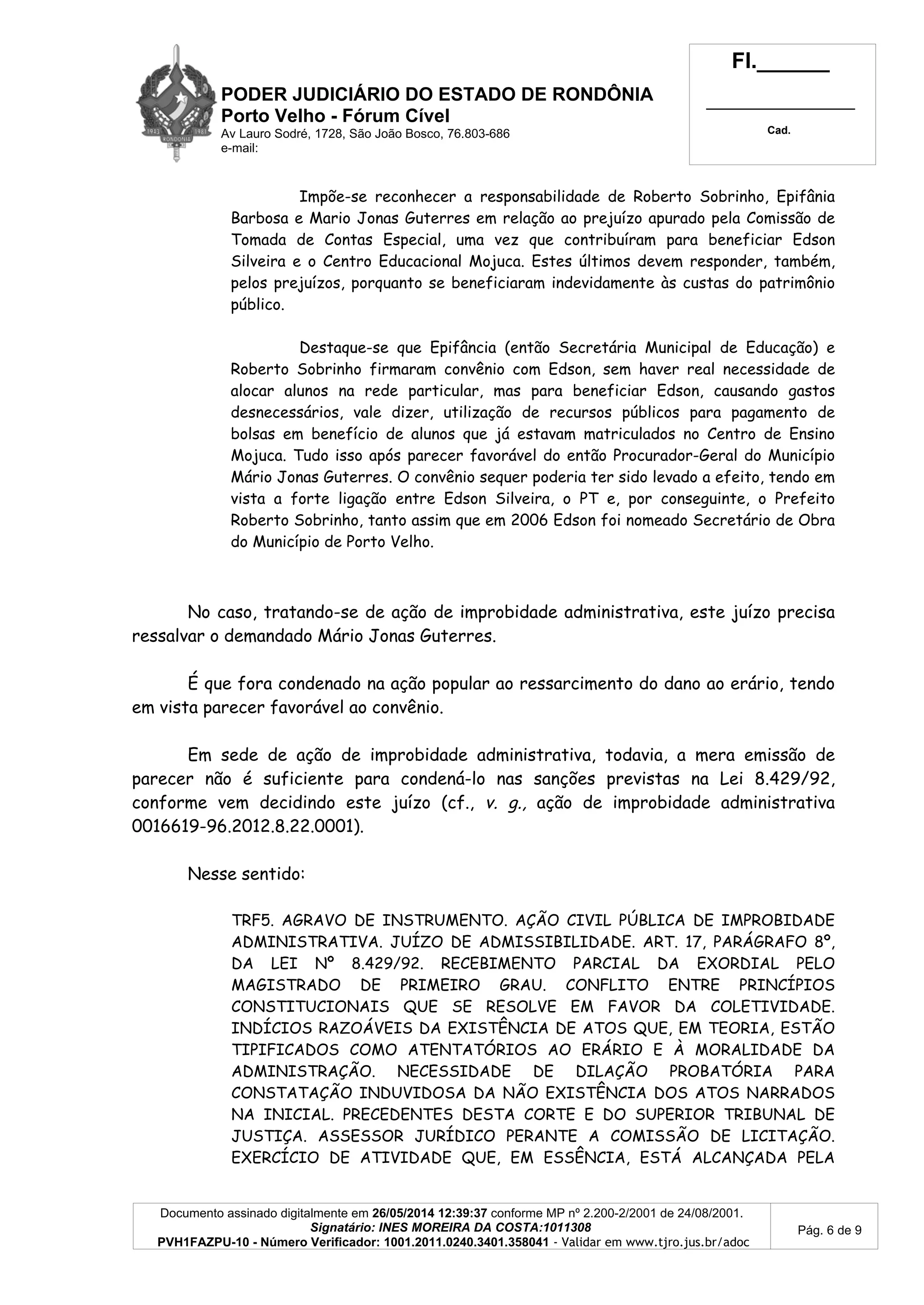 PODER JUDICIÁRIO DO ESTADO DE RONDÔNIA
Porto Velho - Fórum Cível
Av Lauro Sodré, 1728, São João Bosco, 76.803-686
e-mail:
Fl.______
_________________________
Cad.
Documento assinado digitalmente em 26/05/2014 12:39:37 conforme MP nº 2.200-2/2001 de 24/08/2001.
Signatário: INES MOREIRA DA COSTA:1011308
PVH1FAZPU-10 - Número Verificador: 1001.2011.0240.3401.358041 - Validar em www.tjro.jus.br/adoc
Pág. 6 de 9
Impõe-se reconhecer a responsabilidade de Roberto Sobrinho, Epifânia
Barbosa e Mario Jonas Guterres em relação ao prejuízo apurado pela Comissão de
Tomada de Contas Especial, uma vez que contribuíram para beneficiar Edson
Silveira e o Centro Educacional Mojuca. Estes últimos devem responder, também,
pelos prejuízos, porquanto se beneficiaram indevidamente às custas do patrimônio
público.
Destaque-se que Epifância (então Secretária Municipal de Educação) e
Roberto Sobrinho firmaram convênio com Edson, sem haver real necessidade de
alocar alunos na rede particular, mas para beneficiar Edson, causando gastos
desnecessários, vale dizer, utilização de recursos públicos para pagamento de
bolsas em benefício de alunos que já estavam matriculados no Centro de Ensino
Mojuca. Tudo isso após parecer favorável do então Procurador-Geral do Município
Mário Jonas Guterres. O convênio sequer poderia ter sido levado a efeito, tendo em
vista a forte ligação entre Edson Silveira, o PT e, por conseguinte, o Prefeito
Roberto Sobrinho, tanto assim que em 2006 Edson foi nomeado Secretário de Obra
do Município de Porto Velho.
No caso, tratando-se de ação de improbidade administrativa, este juízo precisa
ressalvar o demandado Mário Jonas Guterres.
É que fora condenado na ação popular ao ressarcimento do dano ao erário, tendo
em vista parecer favorável ao convênio.
Em sede de ação de improbidade administrativa, todavia, a mera emissão de
parecer não é suficiente para condená-lo nas sanções previstas na Lei 8.429/92,
conforme vem decidindo este juízo (cf., v. g., ação de improbidade administrativa
0016619-96.2012.8.22.0001).
Nesse sentido:
TRF5. AGRAVO DE INSTRUMENTO. AÇÃO CIVIL PÚBLICA DE IMPROBIDADE
ADMINISTRATIVA. JUÍZO DE ADMISSIBILIDADE. ART. 17, PARÁGRAFO 8º,
DA LEI Nº 8.429/92. RECEBIMENTO PARCIAL DA EXORDIAL PELO
MAGISTRADO DE PRIMEIRO GRAU. CONFLITO ENTRE PRINCÍPIOS
CONSTITUCIONAIS QUE SE RESOLVE EM FAVOR DA COLETIVIDADE.
INDÍCIOS RAZOÁVEIS DA EXISTÊNCIA DE ATOS QUE, EM TEORIA, ESTÃO
TIPIFICADOS COMO ATENTATÓRIOS AO ERÁRIO E À MORALIDADE DA
ADMINISTRAÇÃO. NECESSIDADE DE DILAÇÃO PROBATÓRIA PARA
CONSTATAÇÃO INDUVIDOSA DA NÃO EXISTÊNCIA DOS ATOS NARRADOS
NA INICIAL. PRECEDENTES DESTA CORTE E DO SUPERIOR TRIBUNAL DE
JUSTIÇA. ASSESSOR JURÍDICO PERANTE A COMISSÃO DE LICITAÇÃO.
EXERCÍCIO DE ATIVIDADE QUE, EM ESSÊNCIA, ESTÁ ALCANÇADA PELA
 