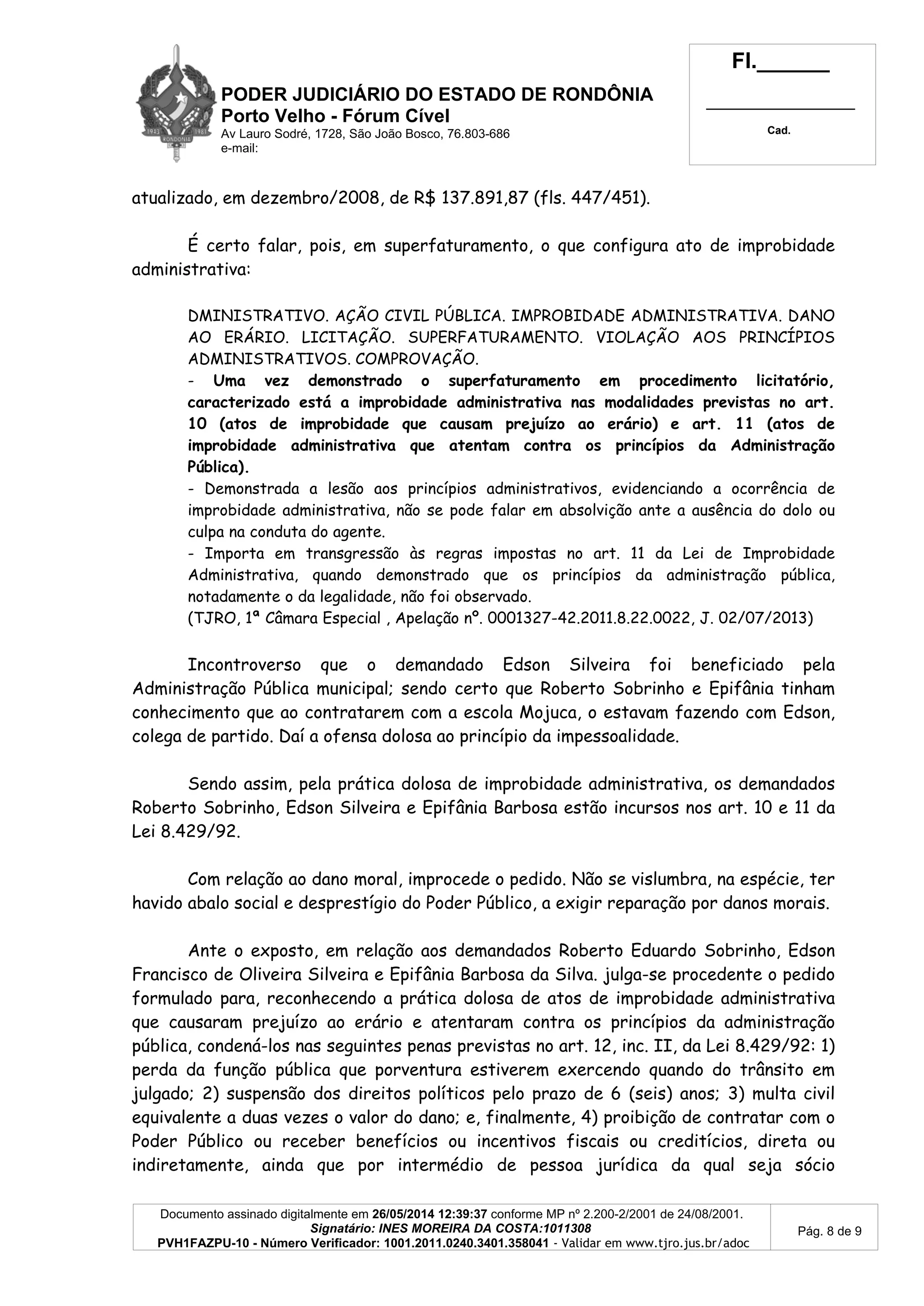 PODER JUDICIÁRIO DO ESTADO DE RONDÔNIA
Porto Velho - Fórum Cível
Av Lauro Sodré, 1728, São João Bosco, 76.803-686
e-mail:
Fl.______
_________________________
Cad.
Documento assinado digitalmente em 26/05/2014 12:39:37 conforme MP nº 2.200-2/2001 de 24/08/2001.
Signatário: INES MOREIRA DA COSTA:1011308
PVH1FAZPU-10 - Número Verificador: 1001.2011.0240.3401.358041 - Validar em www.tjro.jus.br/adoc
Pág. 8 de 9
atualizado, em dezembro/2008, de R$ 137.891,87 (fls. 447/451).
É certo falar, pois, em superfaturamento, o que configura ato de improbidade
administrativa:
DMINISTRATIVO. AÇÃO CIVIL PÚBLICA. IMPROBIDADE ADMINISTRATIVA. DANO
AO ERÁRIO. LICITAÇÃO. SUPERFATURAMENTO. VIOLAÇÃO AOS PRINCÍPIOS
ADMINISTRATIVOS. COMPROVAÇÃO.
- Uma vez demonstrado o superfaturamento em procedimento licitatório,
caracterizado está a improbidade administrativa nas modalidades previstas no art.
10 (atos de improbidade que causam prejuízo ao erário) e art. 11 (atos de
improbidade administrativa que atentam contra os princípios da Administração
Pública).
- Demonstrada a lesão aos princípios administrativos, evidenciando a ocorrência de
improbidade administrativa, não se pode falar em absolvição ante a ausência do dolo ou
culpa na conduta do agente.
- Importa em transgressão às regras impostas no art. 11 da Lei de Improbidade
Administrativa, quando demonstrado que os princípios da administração pública,
notadamente o da legalidade, não foi observado.
(TJRO, 1ª Câmara Especial , Apelação nº. 0001327-42.2011.8.22.0022, J. 02/07/2013)
Incontroverso que o demandado Edson Silveira foi beneficiado pela
Administração Pública municipal; sendo certo que Roberto Sobrinho e Epifânia tinham
conhecimento que ao contratarem com a escola Mojuca, o estavam fazendo com Edson,
colega de partido. Daí a ofensa dolosa ao princípio da impessoalidade.
Sendo assim, pela prática dolosa de improbidade administrativa, os demandados
Roberto Sobrinho, Edson Silveira e Epifânia Barbosa estão incursos nos art. 10 e 11 da
Lei 8.429/92.
Com relação ao dano moral, improcede o pedido. Não se vislumbra, na espécie, ter
havido abalo social e desprestígio do Poder Público, a exigir reparação por danos morais.
Ante o exposto, em relação aos demandados Roberto Eduardo Sobrinho, Edson
Francisco de Oliveira Silveira e Epifânia Barbosa da Silva. julga-se procedente o pedido
formulado para, reconhecendo a prática dolosa de atos de improbidade administrativa
que causaram prejuízo ao erário e atentaram contra os princípios da administração
pública, condená-los nas seguintes penas previstas no art. 12, inc. II, da Lei 8.429/92: 1)
perda da função pública que porventura estiverem exercendo quando do trânsito em
julgado; 2) suspensão dos direitos políticos pelo prazo de 6 (seis) anos; 3) multa civil
equivalente a duas vezes o valor do dano; e, finalmente, 4) proibição de contratar com o
Poder Público ou receber benefícios ou incentivos fiscais ou creditícios, direta ou
indiretamente, ainda que por intermédio de pessoa jurídica da qual seja sócio
 