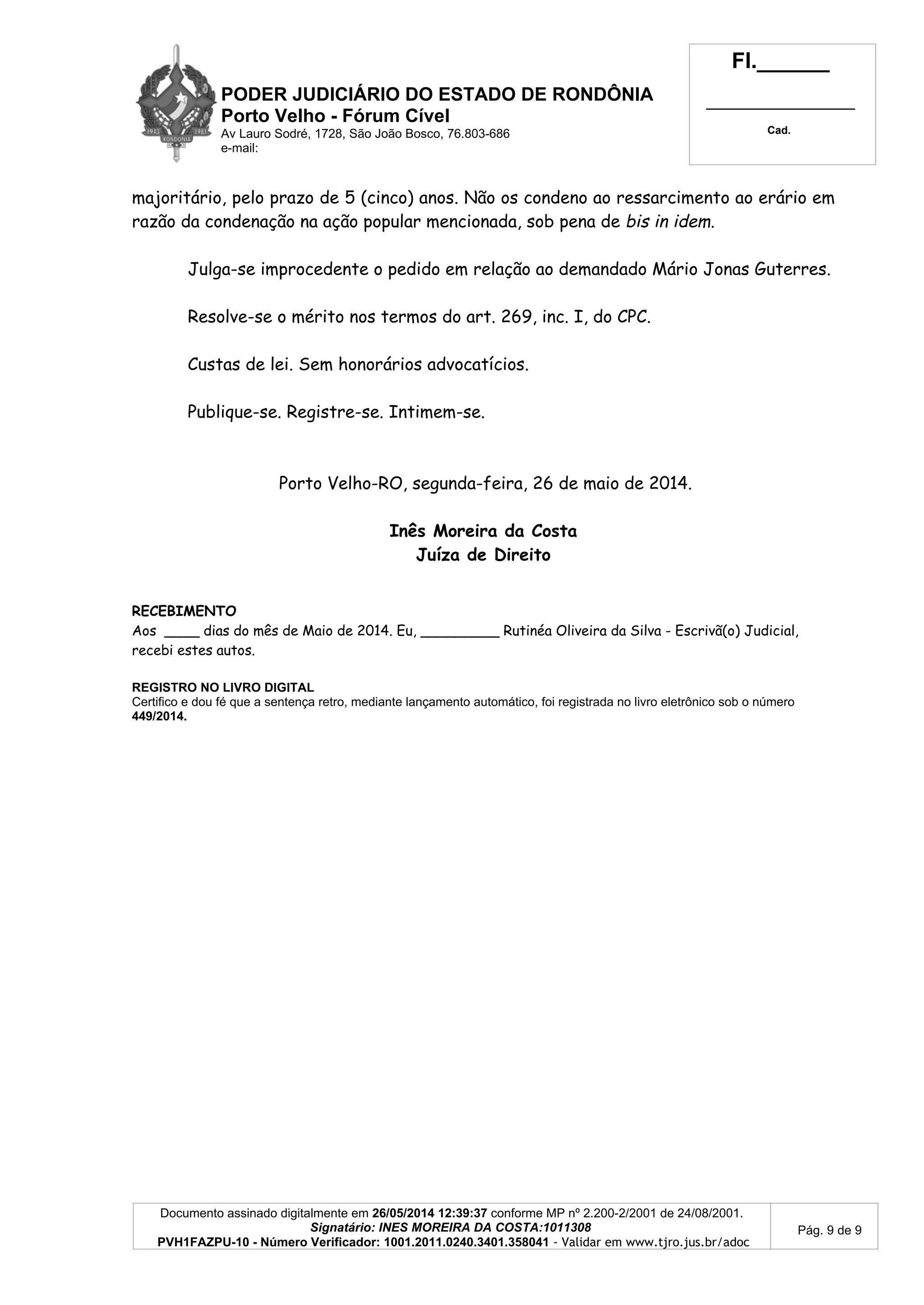 PODER JUDICIÁRIO DO ESTADO DE RONDÔNIA
Porto Velho - Fórum Cível
Av Lauro Sodré, 1728, São João Bosco, 76.803-686
e-mail:
Fl.______
_________________________
Cad.
Documento assinado digitalmente em 26/05/2014 12:39:37 conforme MP nº 2.200-2/2001 de 24/08/2001.
Signatário: INES MOREIRA DA COSTA:1011308
PVH1FAZPU-10 - Número Verificador: 1001.2011.0240.3401.358041 - Validar em www.tjro.jus.br/adoc
Pág. 9 de 9
majoritário, pelo prazo de 5 (cinco) anos. Não os condeno ao ressarcimento ao erário em
razão da condenação na ação popular mencionada, sob pena de bis in idem.
Julga-se improcedente o pedido em relação ao demandado Mário Jonas Guterres.
Resolve-se o mérito nos termos do art. 269, inc. I, do CPC.
Custas de lei. Sem honorários advocatícios.
Publique-se. Registre-se. Intimem-se.
Porto Velho-RO, segunda-feira, 26 de maio de 2014.
Inês Moreira da Costa
Juíza de Direito
RECEBIMENTO
Aos ____ dias do mês de Maio de 2014. Eu, _________ Rutinéa Oliveira da Silva - Escrivã(o) Judicial,
recebi estes autos.
REGISTRO NO LIVRO DIGITAL
Certifico e dou fé que a sentença retro, mediante lançamento automático, foi registrada no livro eletrônico sob o número
449/2014.
 