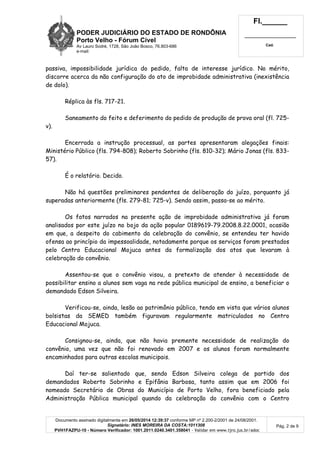 PODER JUDICIÁRIO DO ESTADO DE RONDÔNIA
Porto Velho - Fórum Cível
Av Lauro Sodré, 1728, São João Bosco, 76.803-686
e-mail:
Fl.______
_________________________
Cad.
Documento assinado digitalmente em 26/05/2014 12:39:37 conforme MP nº 2.200-2/2001 de 24/08/2001.
Signatário: INES MOREIRA DA COSTA:1011308
PVH1FAZPU-10 - Número Verificador: 1001.2011.0240.3401.358041 - Validar em www.tjro.jus.br/adoc
Pág. 2 de 9
passiva, impossibilidade jurídica do pedido, falta de interesse jurídico. No mérito,
discorre acerca da não configuração do ato de improbidade administrativa (inexistência
de dolo).
Réplica às fls. 717-21.
Saneamento do feito e deferimento do pedido de produção de prova oral (fl. 725-
v).
Encerrada a instrução processual, as partes apresentaram alegações finais:
Ministério Público (fls. 794-808); Roberto Sobrinho (fls. 810-32); Mário Jonas (fls. 833-
57).
É o relatório. Decido.
Não há questões preliminares pendentes de deliberação do juízo, porquanto já
superadas anteriormente (fls. 279-81; 725-v). Sendo assim, passa-se ao mérito.
Os fatos narrados na presente ação de improbidade administrativa já foram
analisados por este juízo no bojo da ação popular 0189619-79.2008.8.22.0001, ocasião
em que, a despeito do cabimento da celebração do convênio, se entendeu ter havido
ofensa ao princípio da impessoalidade, notadamente porque os serviços foram prestados
pelo Centro Educacional Mojuca antes da formalização dos atos que levaram à
celebração do convênio.
Assentou-se que o convênio visou, a pretexto de atender à necessidade de
possibilitar ensino a alunos sem vaga na rede pública municipal de ensino, a beneficiar o
demandado Edson Silveira.
Verificou-se, ainda, lesão ao patrimônio público, tendo em vista que vários alunos
bolsistas da SEMED também figuravam regularmente matriculados no Centro
Educacional Mojuca.
Consignou-se, ainda, que não havia premente necessidade de realização do
convênio, uma vez que não foi renovado em 2007 e os alunos foram normalmente
encaminhados para outras escolas municipais.
Daí ter-se salientado que, sendo Edson Silveira colega de partido dos
demandados Roberto Sobrinho e Epifânia Barbosa, tanto assim que em 2006 foi
nomeado Secretário de Obras do Município de Porto Velho, fora beneficiado pela
Administração Pública municipal quando da celebração do convênio com o Centro
 